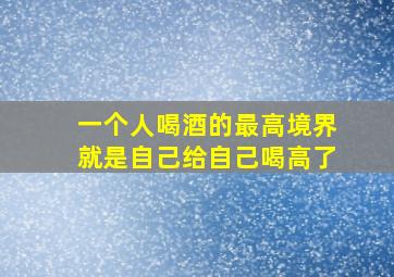 一个人喝酒的最高境界就是自己给自己喝高了