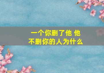 一个你删了他 他不删你的人为什么