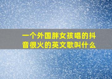 一个外国胖女孩唱的抖音很火的英文歌叫什么