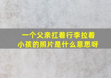 一个父亲扛着行李拉着小孩的照片是什么意思呀