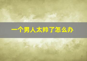 一个男人太帅了怎么办