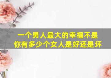 一个男人最大的幸福不是你有多少个女人是好还是坏