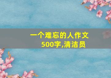 一个难忘的人作文500字,清洁员