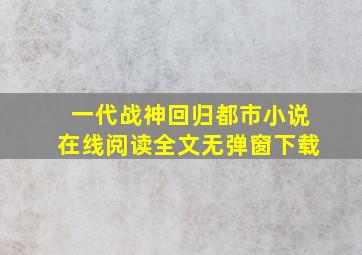 一代战神回归都市小说在线阅读全文无弹窗下载