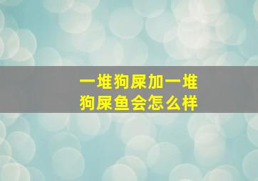 一堆狗屎加一堆狗屎鱼会怎么样