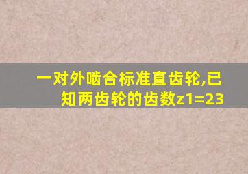 一对外啮合标准直齿轮,已知两齿轮的齿数z1=23