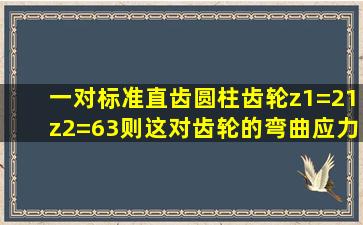 一对标准直齿圆柱齿轮z1=21z2=63则这对齿轮的弯曲应力