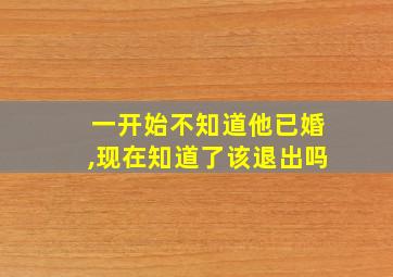 一开始不知道他已婚,现在知道了该退出吗