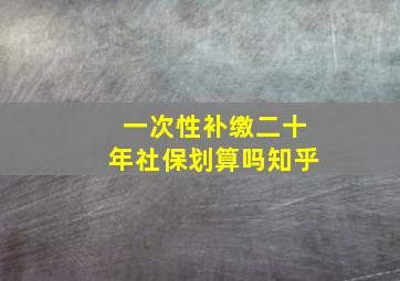 一次性补缴二十年社保划算吗知乎