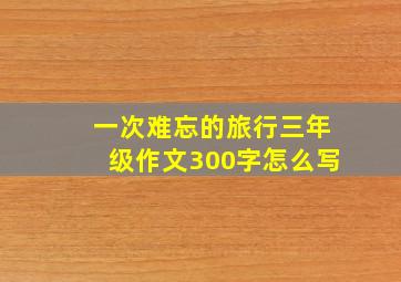 一次难忘的旅行三年级作文300字怎么写