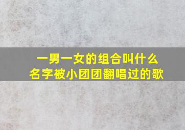 一男一女的组合叫什么名字被小团团翻唱过的歌