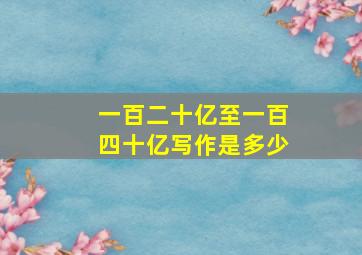 一百二十亿至一百四十亿写作是多少