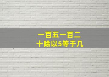 一百五一百二十除以5等于几