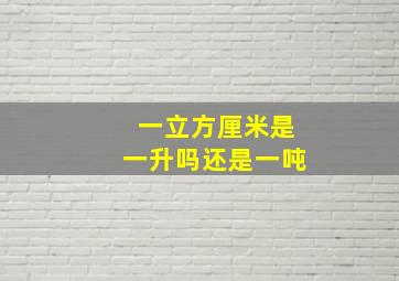 一立方厘米是一升吗还是一吨