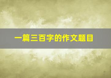 一篇三百字的作文题目