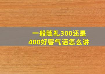 一般随礼300还是400好客气话怎么讲