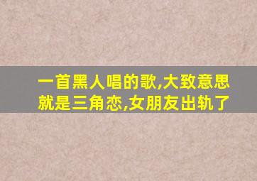 一首黑人唱的歌,大致意思就是三角恋,女朋友出轨了