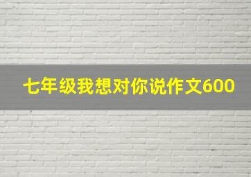 七年级我想对你说作文600