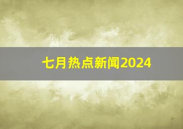 七月热点新闻2024