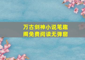 万古剑神小说笔趣阁免费阅读无弹窗