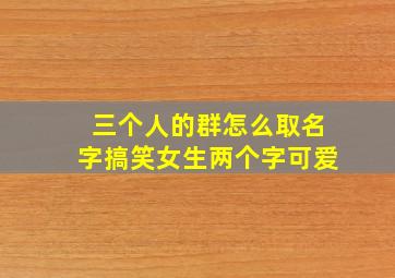 三个人的群怎么取名字搞笑女生两个字可爱