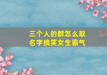 三个人的群怎么取名字搞笑女生霸气