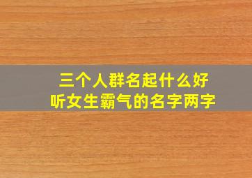 三个人群名起什么好听女生霸气的名字两字