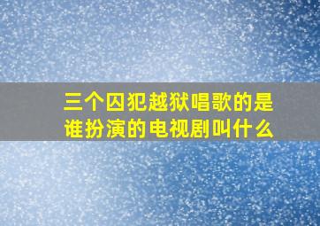 三个囚犯越狱唱歌的是谁扮演的电视剧叫什么