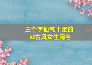 三个字仙气十足的id古风女生网名