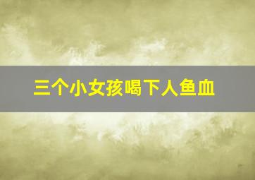 三个小女孩喝下人鱼血