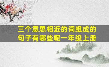 三个意思相近的词组成的句子有哪些呢一年级上册