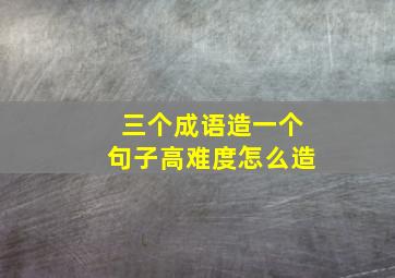 三个成语造一个句子高难度怎么造