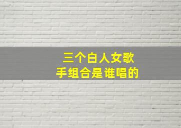 三个白人女歌手组合是谁唱的