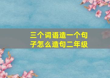 三个词语造一个句子怎么造句二年级