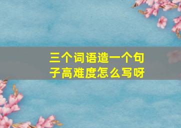 三个词语造一个句子高难度怎么写呀