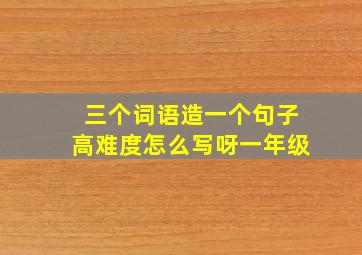 三个词语造一个句子高难度怎么写呀一年级