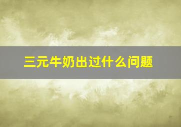 三元牛奶出过什么问题