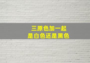 三原色加一起是白色还是黑色