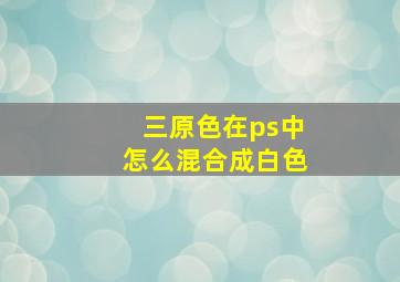 三原色在ps中怎么混合成白色