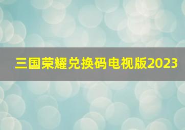 三国荣耀兑换码电视版2023