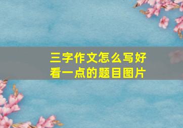 三字作文怎么写好看一点的题目图片