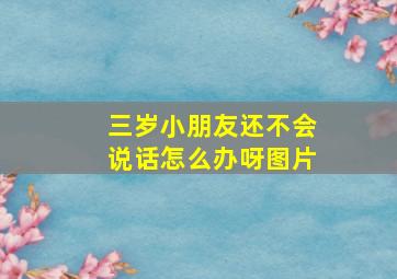 三岁小朋友还不会说话怎么办呀图片