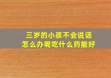 三岁的小孩不会说话怎么办呢吃什么药能好