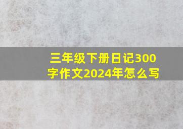 三年级下册日记300字作文2024年怎么写