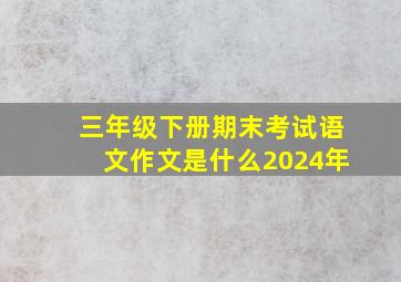 三年级下册期末考试语文作文是什么2024年