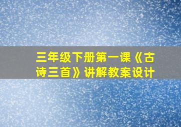 三年级下册第一课《古诗三首》讲解教案设计