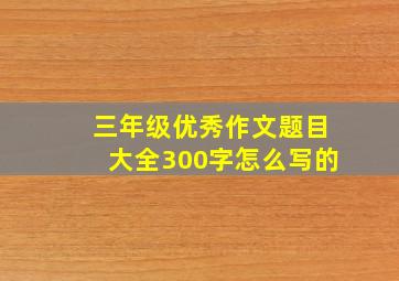 三年级优秀作文题目大全300字怎么写的