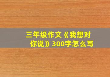 三年级作文《我想对你说》300字怎么写