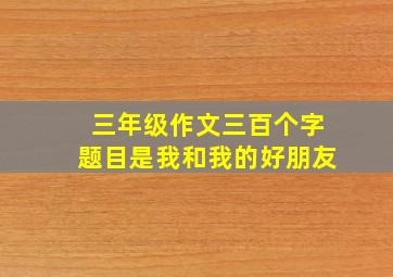 三年级作文三百个字题目是我和我的好朋友