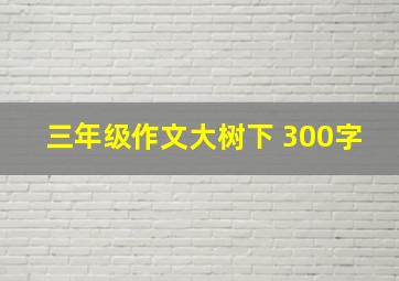 三年级作文大树下 300字